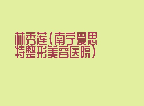林秀莲南宁爱思特整形美容医院 林秀莲南宁爱思特整形美容医院无忧爱美网