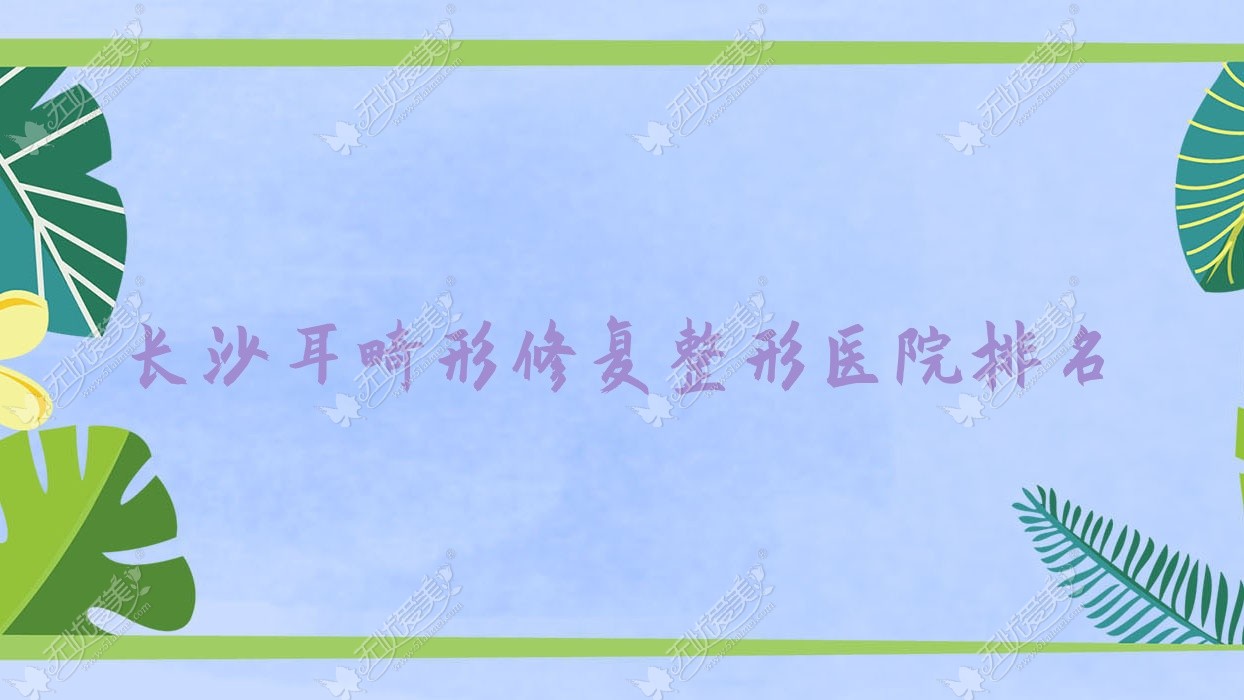 长沙耳畸形修复医院排名榜:全耳再造/儿童耳再造和精灵耳医院推荐