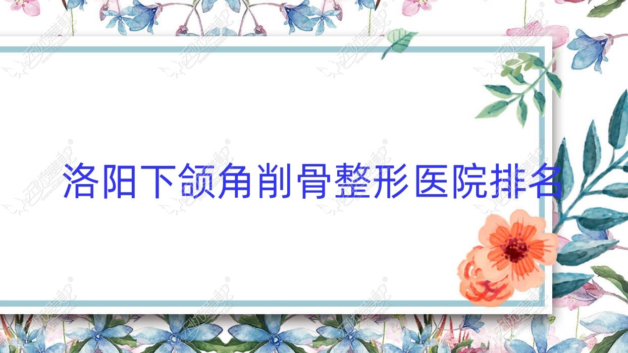 洛阳下颌角削骨好的医院排名:下颌角削骨好的正规医院除了美医美爱还有这10家