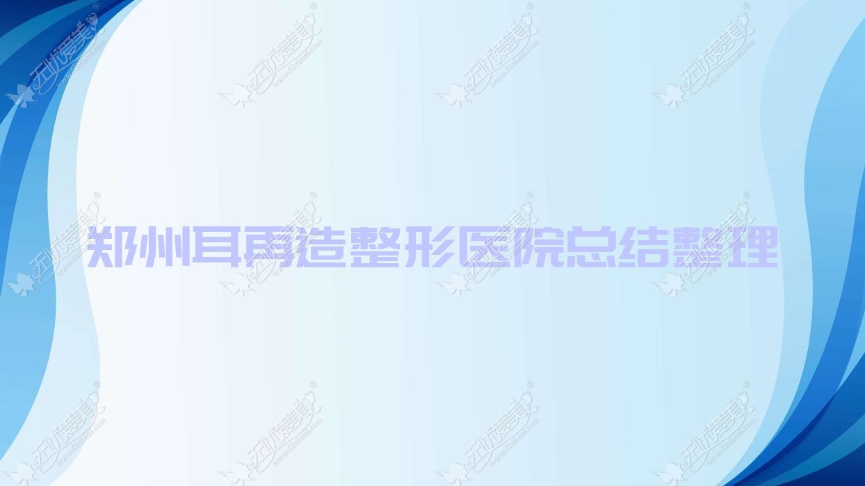 郑州耳再造整形医院总结整理前10评测,整理本地这10家被友友认可