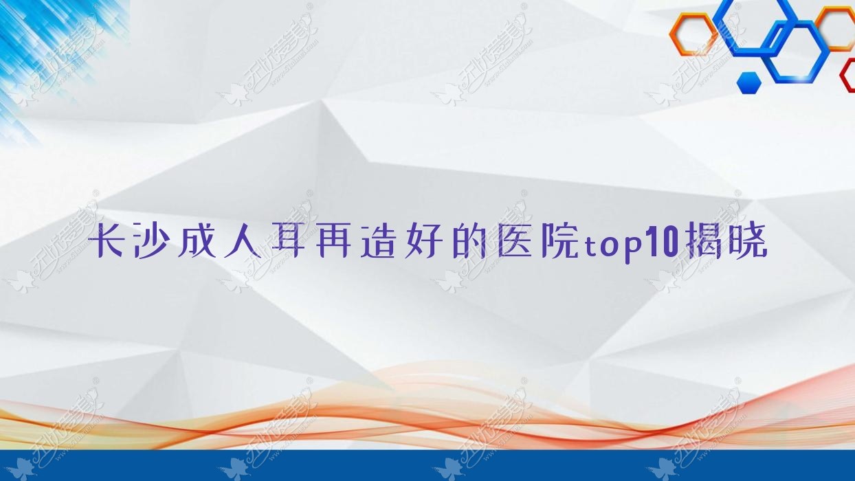 长沙成人耳再造好的医院top10揭晓 长沙成人耳再造好的医院top10揭晓