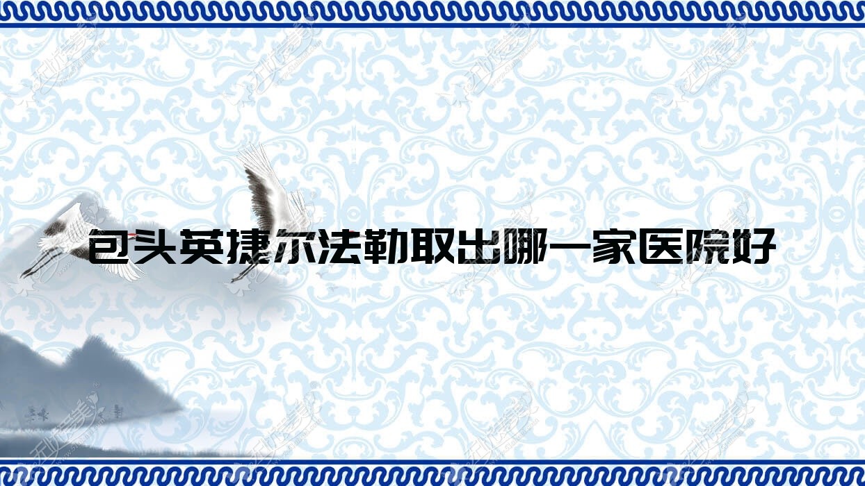 包头英捷尔法勒取出哪一家医院好？整形医院、口碑评测收费价目表一览！