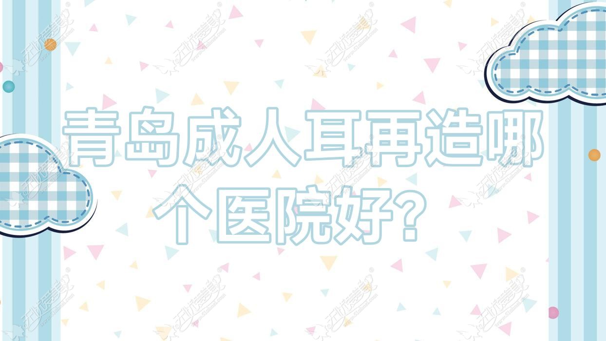 青岛成人耳再造哪个医院好？技术力人气对比:熙妍丽|玛瑞雅|深圳芳子等10家