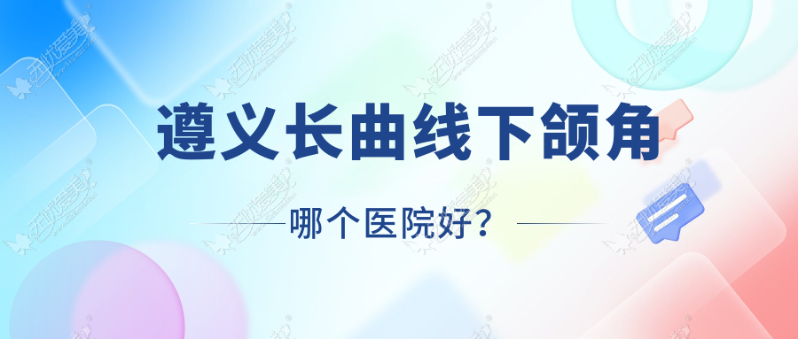 遵义长曲线下颌角哪个医院好？2023排行榜:盛世美妍、湄潭摩登美学、悦颜等上榜！附价格表