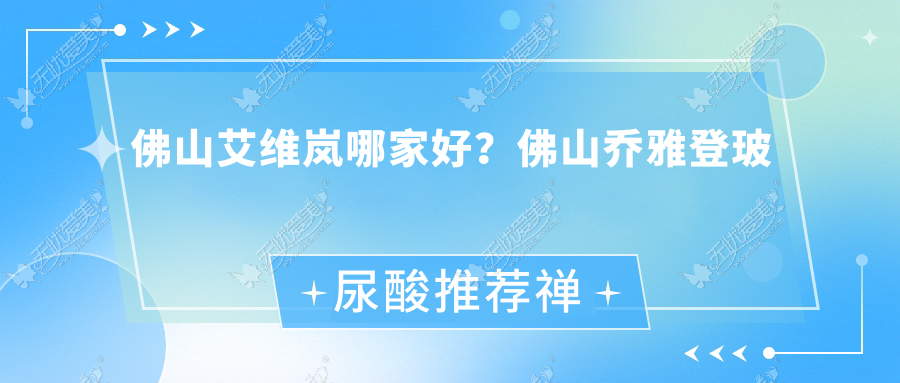 佛山艾维岚哪家好？佛山乔雅登玻尿酸推荐禅韵、伊槿妍、斐思