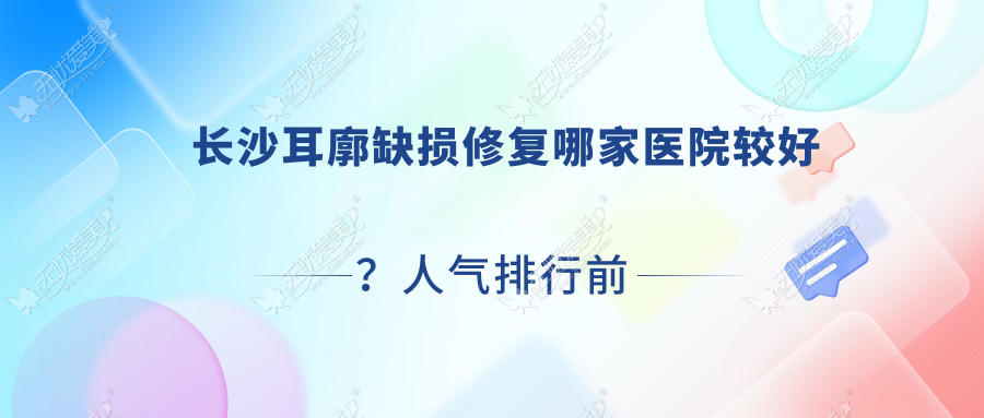 长沙耳廓缺损修复哪家医院较好？人气排行前十，优美甜缘专科等人气入围