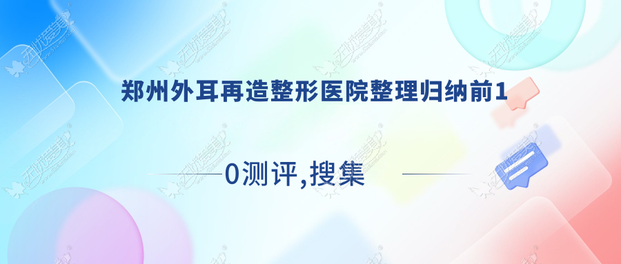 郑州外耳再造整形医院整理归纳前10测评,搜集整理本地这10家被各位网友认可