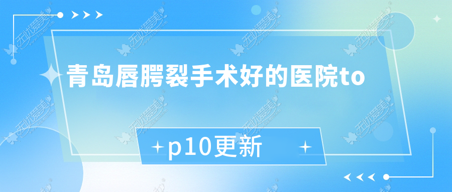 青岛唇腭裂手术好的医院top10更新:玛瑞雅/艺琪嘉/玛莎等有知名医生