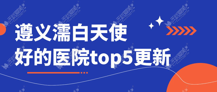 遵义濡白天使好的医院top5更新:华禧妇产医院私密科、马金荣、青睐等有名气大医生