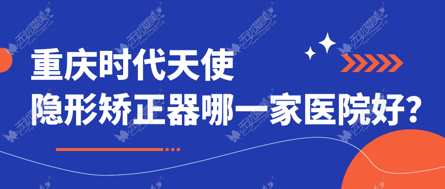 重庆时代天使隐形矫正器哪一家医院好？重庆隐适美隐形矫正器/正雅隐形矫正器选择这几个