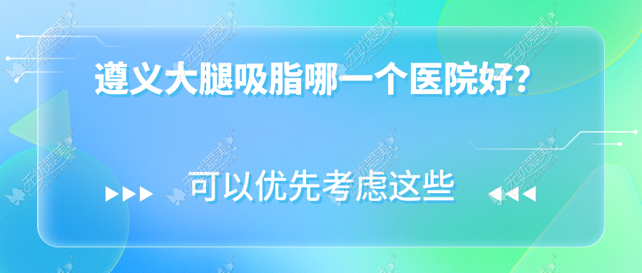 遵义大腿吸脂哪一个医院好？利美康、广慈、悦颜等这5家技术强
