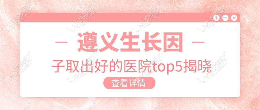 遵义生长因子取出好的医院top5揭晓 遵义生长因子取出好的医院top5揭晓
