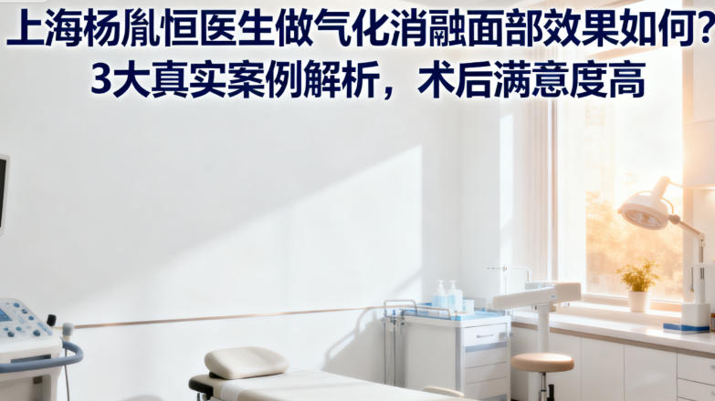 上海杨胤恒医生做气化消融面部效果如何？3大真实案例解析，术后满意度高