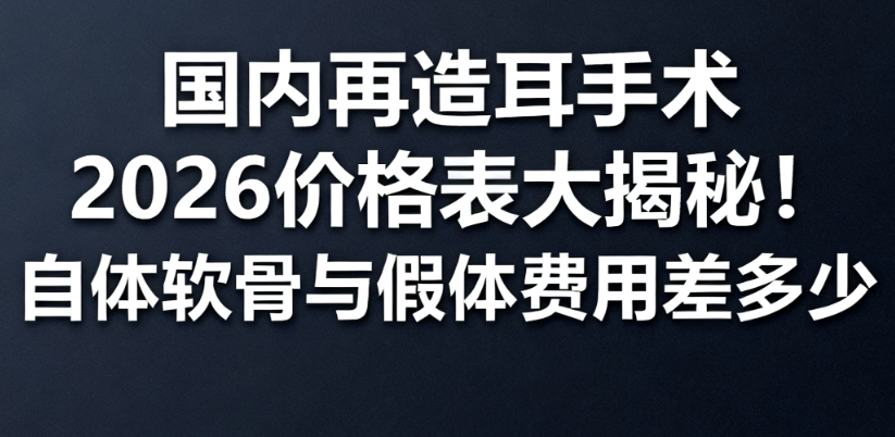 国内再造耳手术2026价格表大揭秘！自体软骨与假体费用差多少